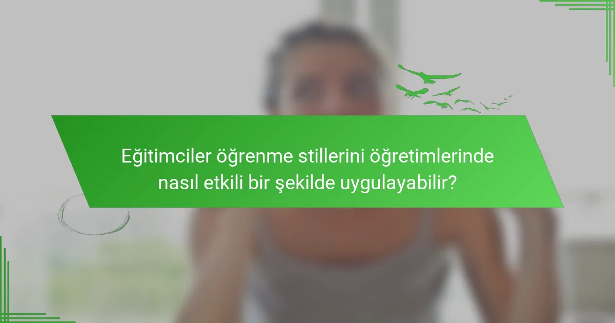 Eğitimciler öğrenme stillerini öğretimlerinde nasıl etkili bir şekilde uygulayabilir?