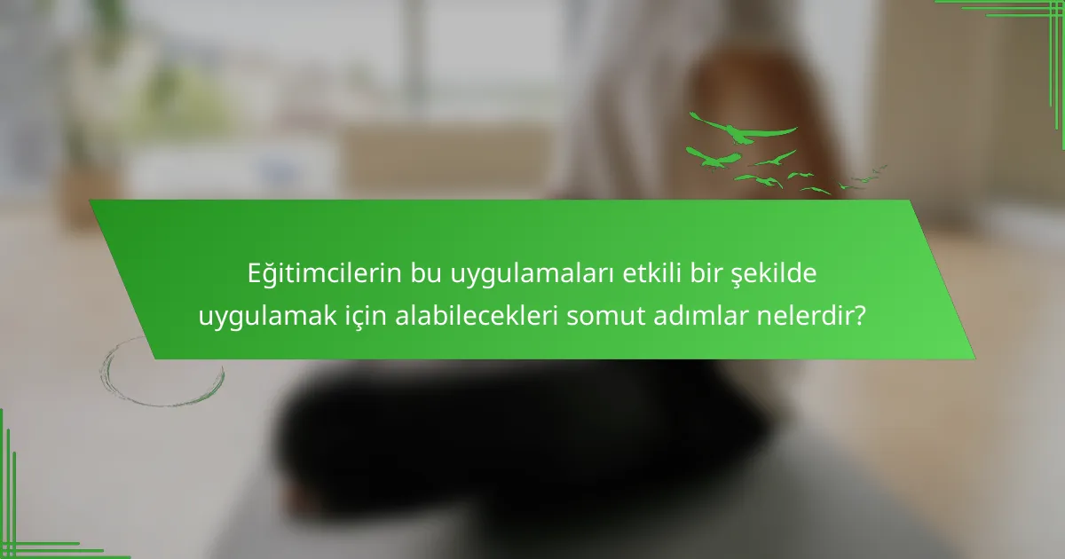 Eğitimcilerin bu uygulamaları etkili bir şekilde uygulamak için alabilecekleri somut adımlar nelerdir?